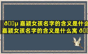 🐵 嘉颖女孩名字的含义是什么,嘉颖女孩名字的含义是什么寓 🐕 意